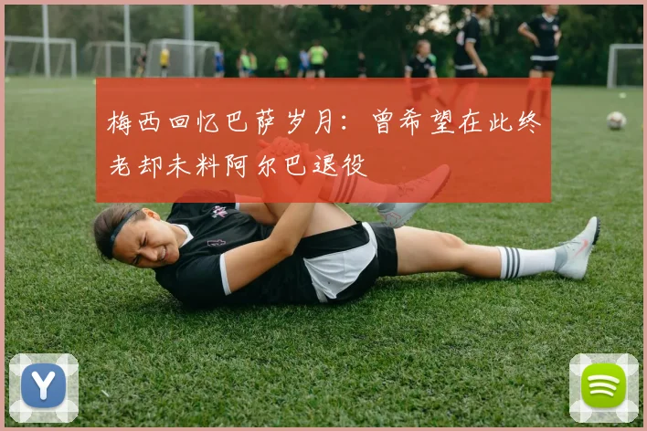 梅西回忆巴萨岁月：曾希望在此终老却未料阿尔巴退役
