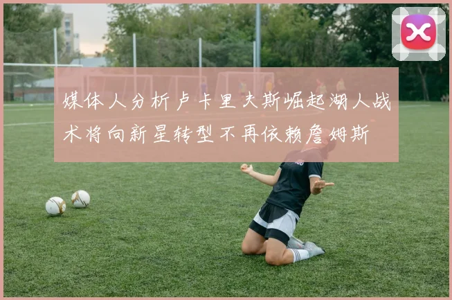 媒体人分析卢卡里夫斯崛起湖人战术将向新星转型不再依赖詹姆斯