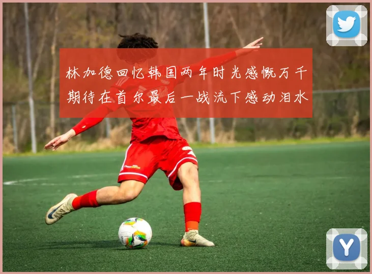 林加德回忆韩国两年时光感慨万千期待在首尔最后一战流下感动泪水