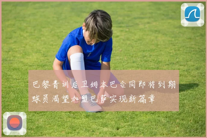 巴黎青训后卫姆本巴合同即将到期球员渴望加盟巴萨实现新篇章
