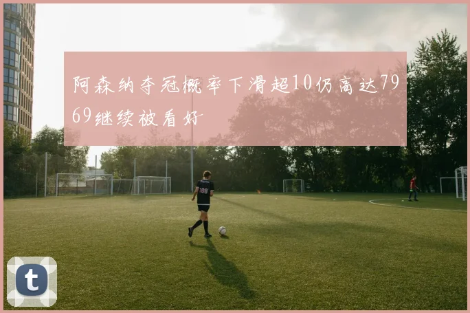 阿森纳夺冠概率下滑超10仍高达7969继续被看好