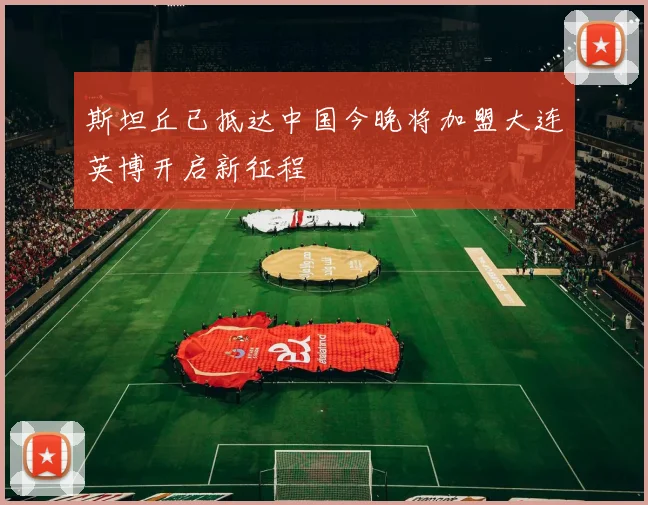 斯坦丘已抵达中国今晚将加盟大连英博开启新征程