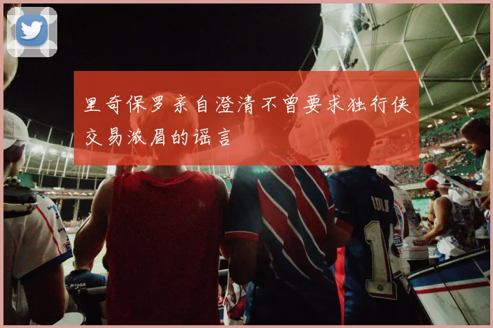 里奇保罗亲自澄清不曾要求独行侠交易浓眉的谣言