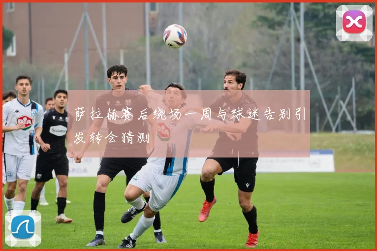 萨拉赫赛后绕场一周与球迷告别引发转会猜测