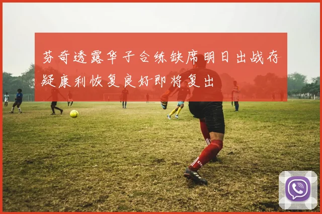 芬奇透露华子合练缺席明日出战存疑康利恢复良好即将复出