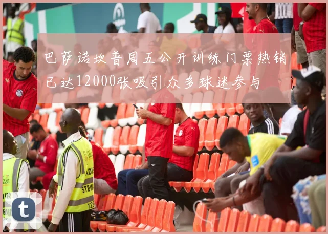 巴萨诺坎普周五公开训练门票热销已达12000张吸引众多球迷参与