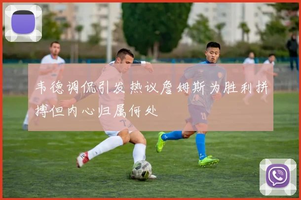 韦德调侃引发热议詹姆斯为胜利拼搏但内心归属何处