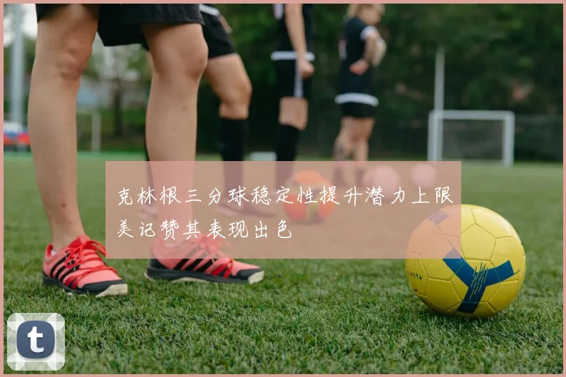 克林根三分球稳定性提升潜力上限美记赞其表现出色