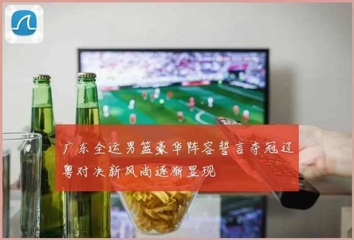 广东全运男篮豪华阵容誓言夺冠辽粤对决新风尚逐渐显现
