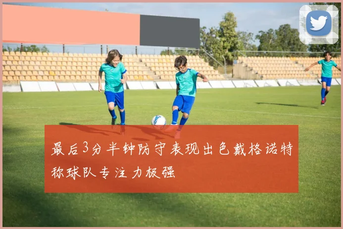 最后3分半钟防守表现出色戴格诺特称球队专注力极强