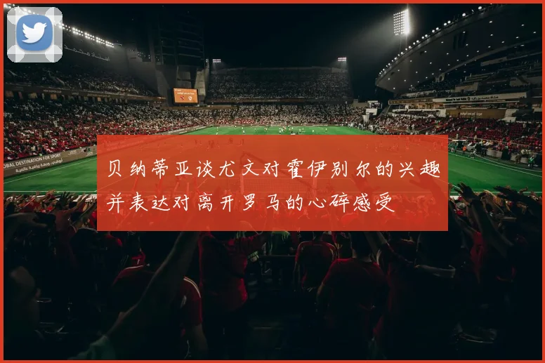 贝纳蒂亚谈尤文对霍伊别尔的兴趣并表达对离开罗马的心碎感受
