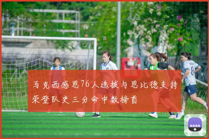 马克西感恩76人选拔与恩比德支持荣登队史三分命中数榜首