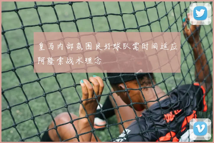 皇马内部氛围良好球队需时间适应阿隆索战术理念