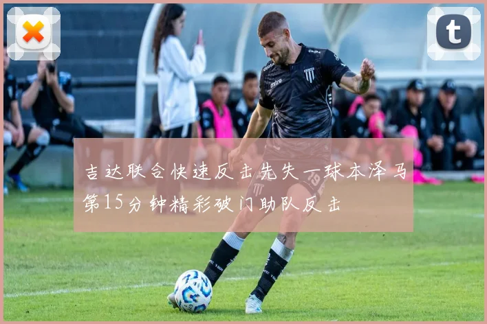 吉达联合快速反击先失一球本泽马第15分钟精彩破门助队反击