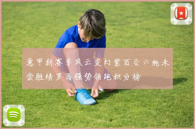 意甲新赛季风云变幻紫百合六轮未尝胜绩罗马强势领跑积分榜