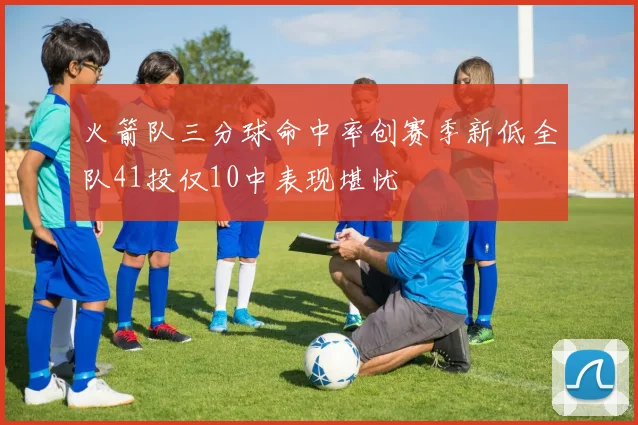 火箭队三分球命中率创赛季新低全队41投仅10中表现堪忧