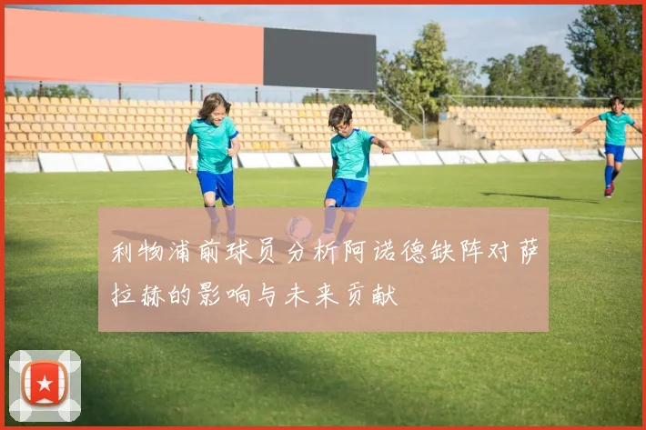利物浦前球员分析阿诺德缺阵对萨拉赫的影响与未来贡献