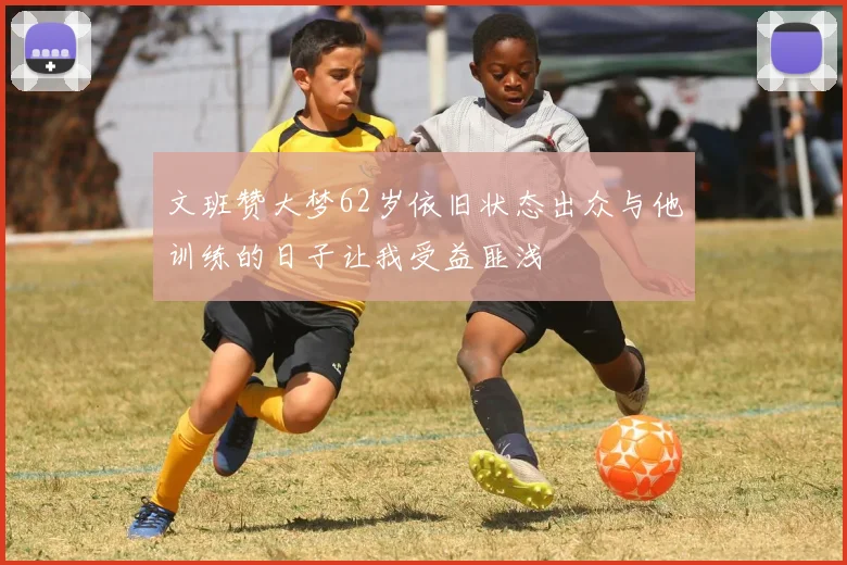 文班赞大梦62岁依旧状态出众与他训练的日子让我受益匪浅