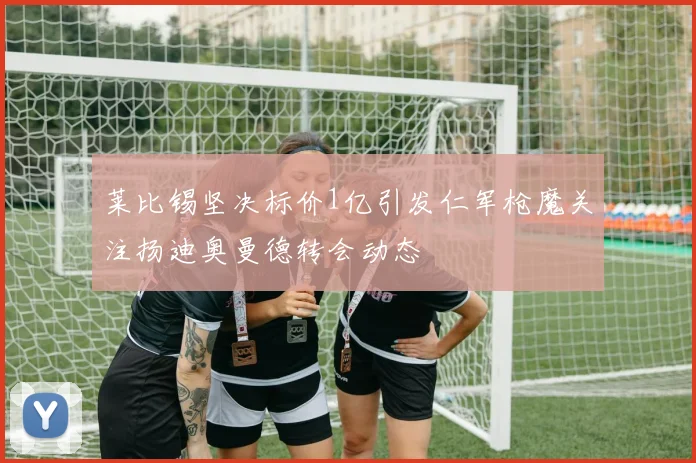 莱比锡坚决标价1亿引发仁军枪魔关注扬迪奥曼德转会动态