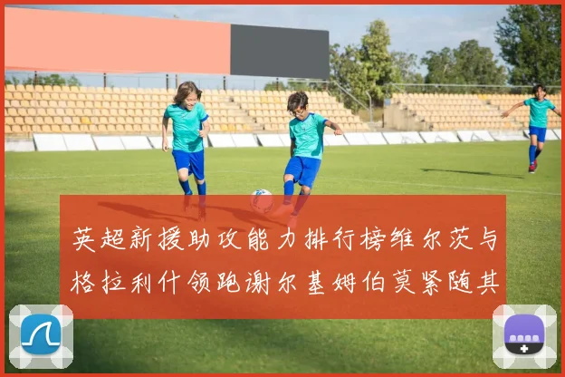 英超新援助攻能力排行榜维尔茨与格拉利什领跑谢尔基姆伯莫紧随其后