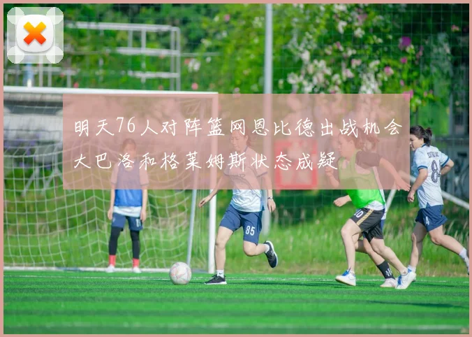 明天76人对阵篮网恩比德出战机会大巴洛和格莱姆斯状态成疑