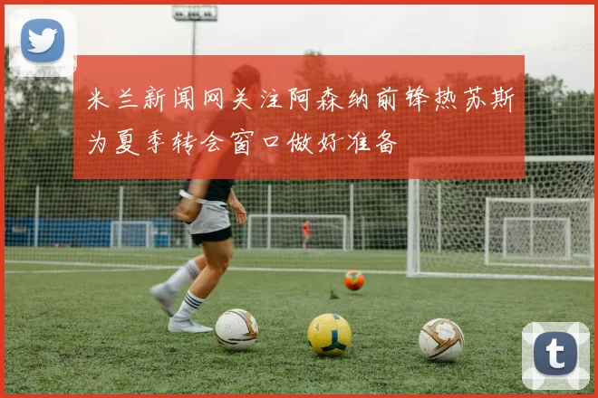 米兰新闻网关注阿森纳前锋热苏斯为夏季转会窗口做好准备