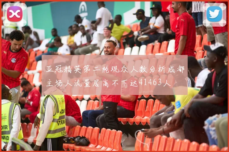 亚冠精英第二轮观众人数分析成都主场人流量居高不下达41463人