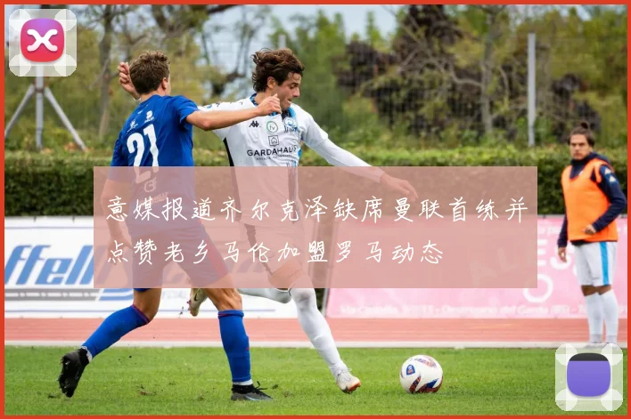 意媒报道齐尔克泽缺席曼联首练并点赞老乡马伦加盟罗马动态