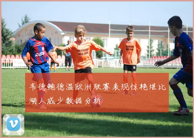 韦德鲍德温欧洲联赛表现惊艳堪比湖人威少数据分析