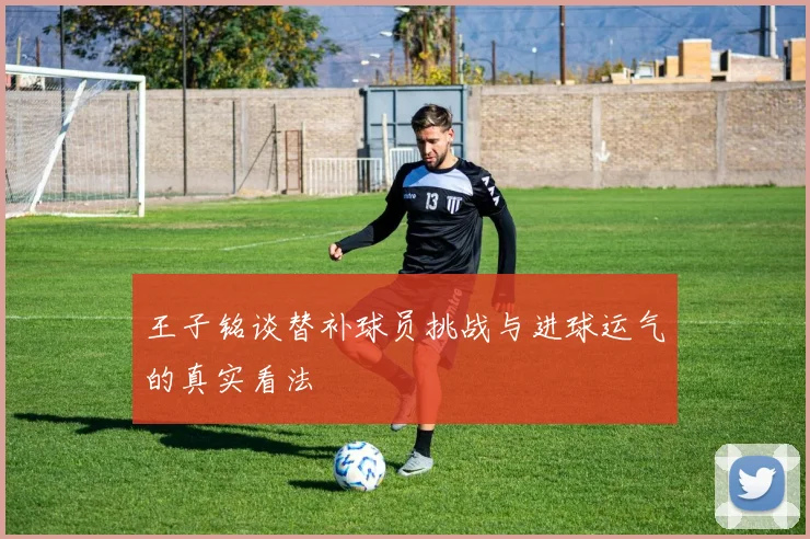王子铭谈替补球员挑战与进球运气的真实看法