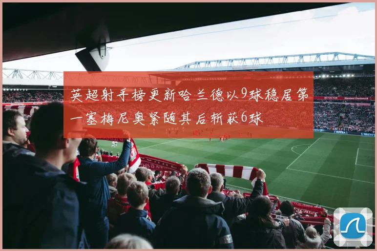 英超射手榜更新哈兰德以9球稳居第一塞梅尼奥紧随其后斩获6球