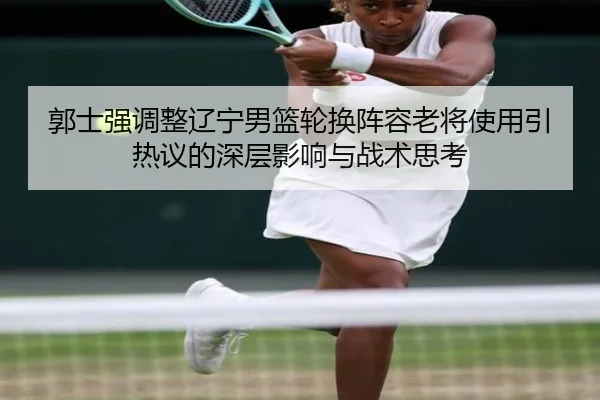 郭士强调整辽宁男篮轮换阵容老将使用引热议的深层影响与战术思考 | 3377Sports